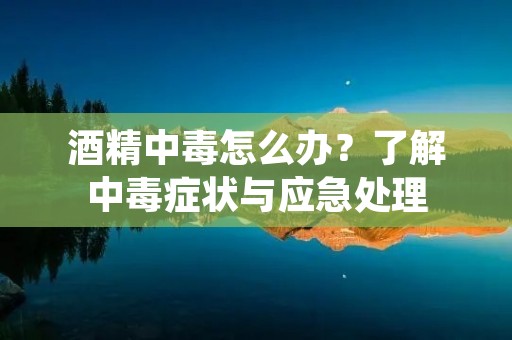 酒精中毒怎么办？了解中毒症状与应急处理