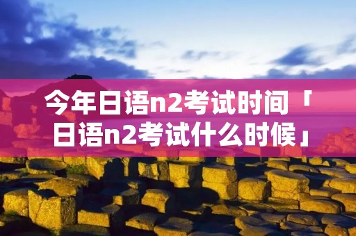 今年日语n2考试时间「日语n2考试什么时候」