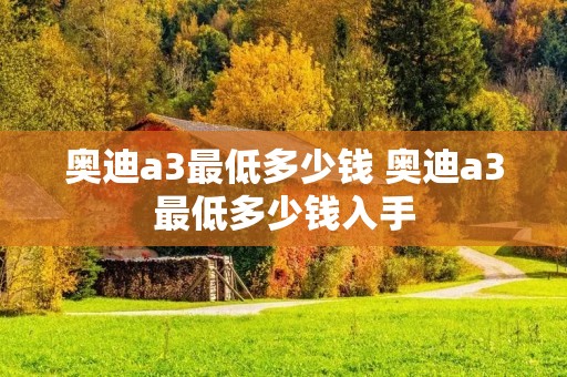 奥迪a3最低多少钱 奥迪a3最低多少钱入手 奥迪a3最低多少钱 奥迪a3最低多少钱入手