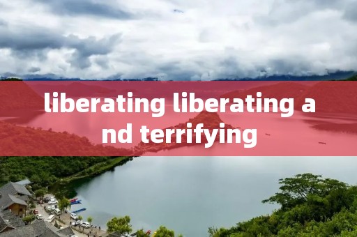 liberating liberating and terrifying