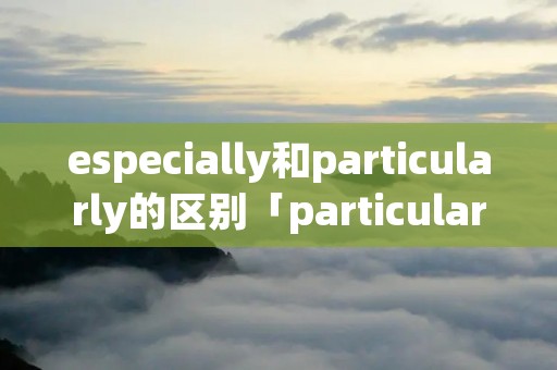 especially和particularly的区别「particular especially」