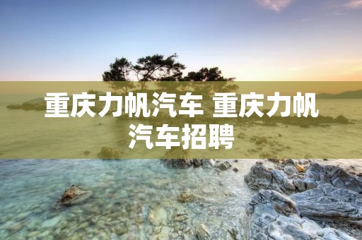 重庆力帆汽车 重庆力帆汽车招聘 重庆力帆汽车 重庆力帆汽车招聘