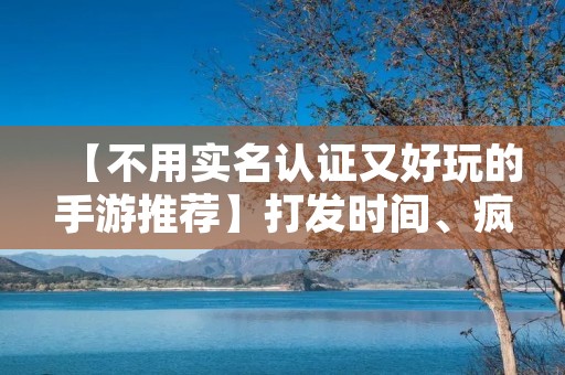 【不用实名认证又好玩的手游推荐】打发时间、疯狂刷屏必备! 【不用实名认证又好玩的手游推荐】打发时间、疯狂刷屏必备!