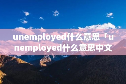 unemployed什么意思「unemployed什么意思中文翻译」