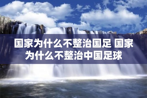 国家为什么不整治国足 国家为什么不整治中国足球 国家为什么不整治国足 国家为什么不整治中国足球