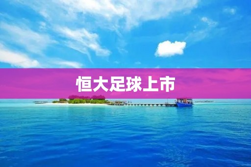 恒大足球上市：中国足球迈向资本化的关键一步