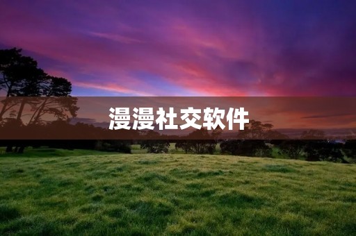 漫漫社交软件:连接世界,畅享交流 漫漫社交软件:连接世界,畅享交流