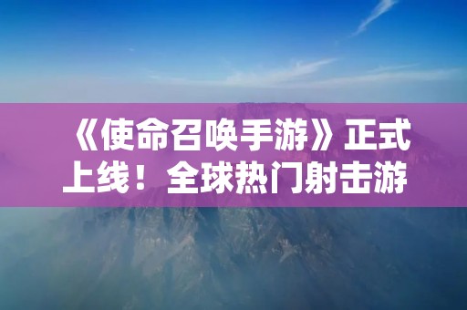 《使命召唤手游》正式上线!全球热门射击游戏现已移动端登陆! 《使命召唤手游》正式上线!全球热门射击游戏现已移动端登陆!