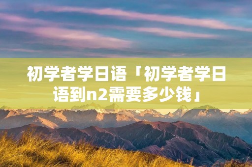 初学者学日语「初学者学日语到n2需要多少钱」