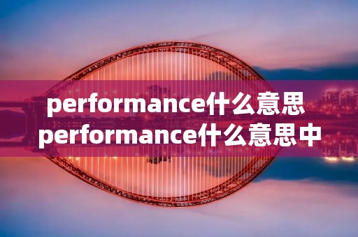 performance什么意思 performance什么意思中文意思是什么 performance什么意思 performance什么意思中文意思是什么