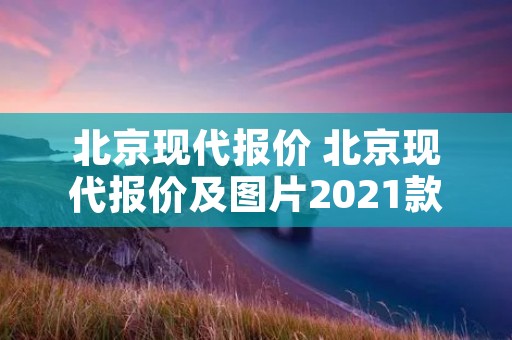 北京现代报价 北京现代报价及图片2021款