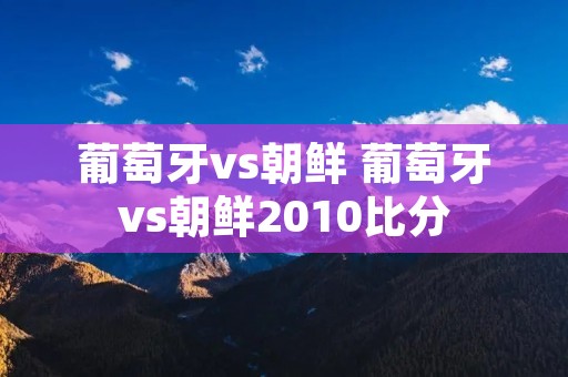 葡萄牙vs朝鲜 葡萄牙vs朝鲜2010比分 葡萄牙vs朝鲜 葡萄牙vs朝鲜2010比分