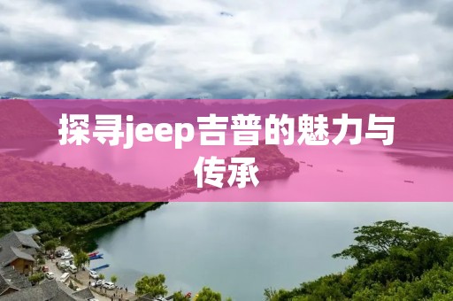 探寻jeep吉普的魅力与传承：一款经典越野座驾的诞生与演变
