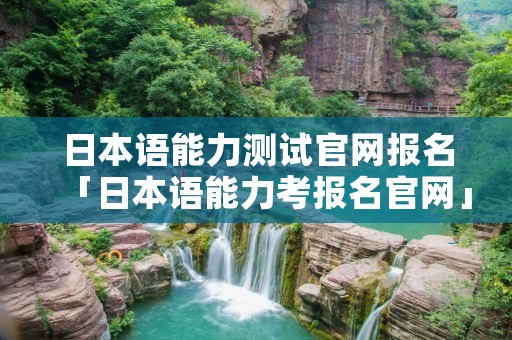 日本语能力测试官网报名「日本语能力考报名官网」