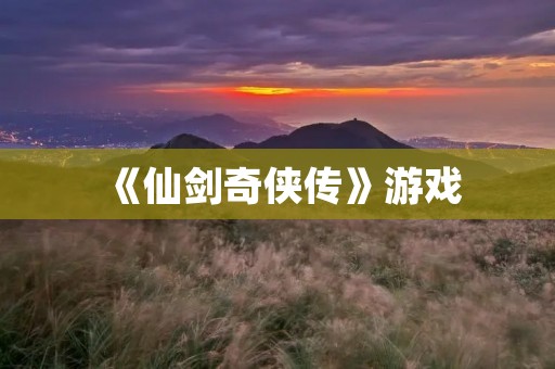 《仙剑奇侠传》游戏：一个让你沉浸在古风仙侠世界的经典游戏