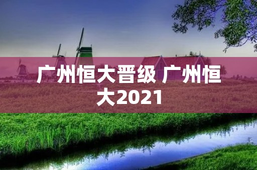 广州恒大晋级 广州恒大2021