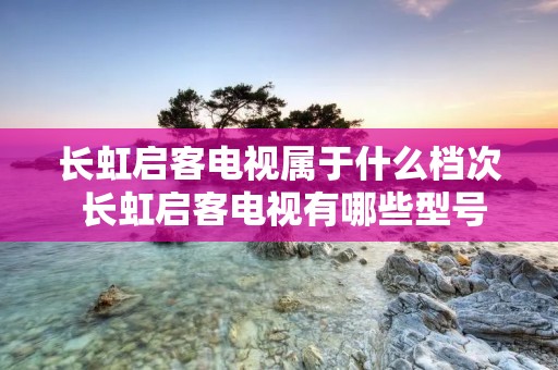 长虹启客电视属于什么档次 长虹启客电视有哪些型号 长虹启客电视属于什么档次 长虹启客电视有哪些型号