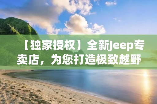 【独家授权】全新Jeep专卖店,为您打造极致越野体验! 【独家授权】全新Jeep专卖店,为您打造极致越野体验!