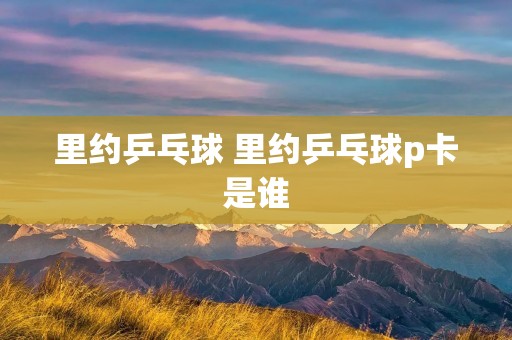 里约乒乓球 里约乒乓球p卡是谁 里约乒乓球 里约乒乓球p卡是谁