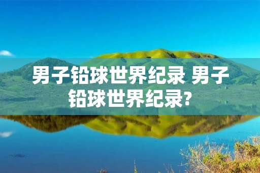 男子铅球世界纪录 男子铅球世界纪录?