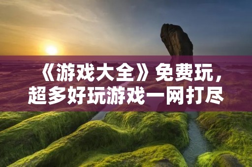 《游戏大全》免费玩，超多好玩游戏一网打尽！
