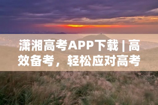 潇湘高考APP下载 | 高效备考,轻松应对高考 潇湘高考APP下载 | 高效备考,轻松应对高考