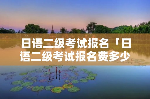 日语二级考试报名「日语二级考试报名费多少钱」