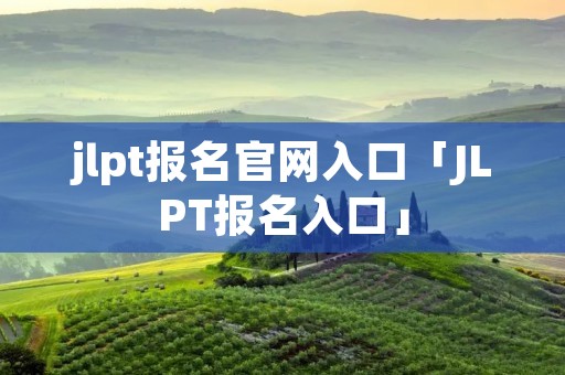 jlpt报名官网入口「JLPT报名入口」 jlpt报名官网入口「JLPT报名入口」