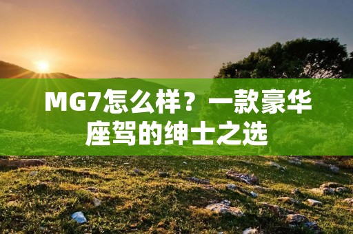 MG7怎么样？一款豪华座驾的绅士之选