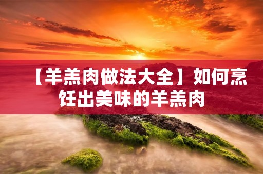 【羊羔肉做法大全】如何烹饪出美味的羊羔肉 【羊羔肉做法大全】如何烹饪出美味的羊羔肉