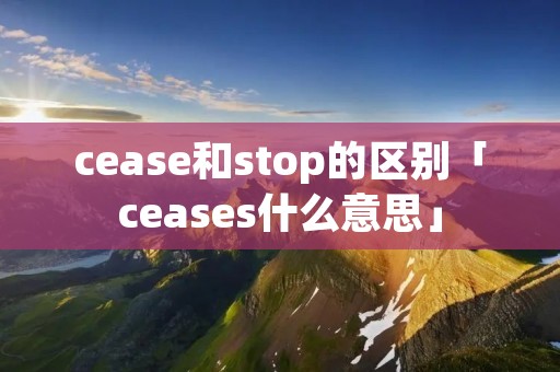 cease和stop的区别「ceases什么意思」