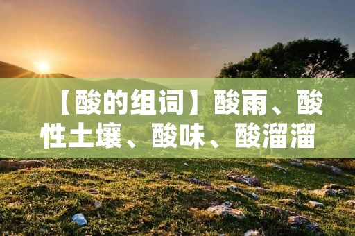 【酸的组词】酸雨、酸性土壤、酸味、酸溜溜、酸甜、酸奶、酸性果汁、酸味食物、酸碱平衡、酸痛