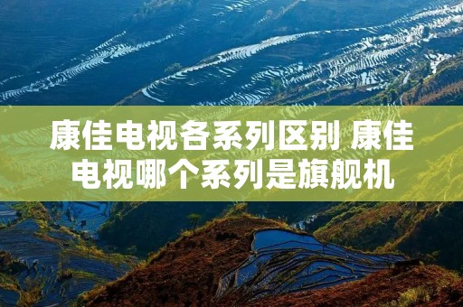 康佳电视各系列区别 康佳电视哪个系列是旗舰机