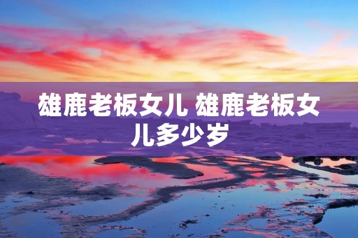 雄鹿老板女儿 雄鹿老板女儿多少岁 雄鹿老板女儿 雄鹿老板女儿多少岁