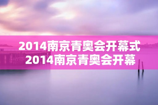 2014南京青奥会开幕式 2014南京青奥会开幕式时间 2014南京青奥会开幕式 2014南京青奥会开幕式时间