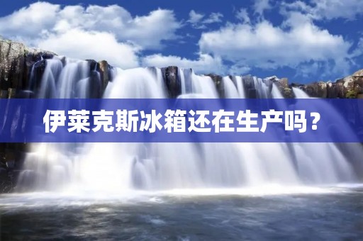 伊莱克斯冰箱还在生产吗？