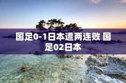 国足0-1日本遭两连败 国足02日本 国足0-1日本遭两连败 国足02日本