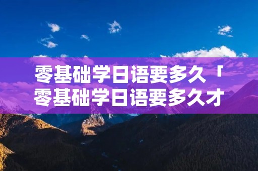 零基础学日语要多久「零基础学日语要多久才能学会」