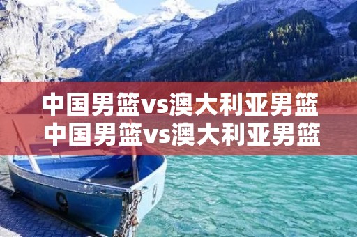 中国男篮vs澳大利亚男篮 中国男篮vs澳大利亚男篮直播 中国男篮vs澳大利亚男篮 中国男篮vs澳大利亚男篮直播