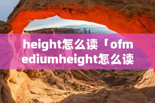 height怎么读「ofmediumheight怎么读」 height怎么读「ofmediumheight怎么读」