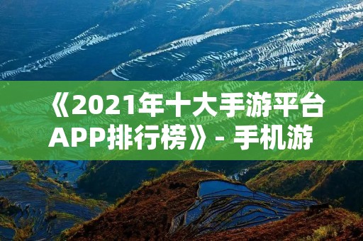 《2021年十大手游平台APP排行榜》- 手机游戏必备,榜单揭晓!