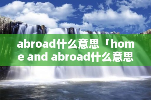 abroad什么意思「home and abroad什么意思」 abroad什么意思「home and abroad什么意思」
