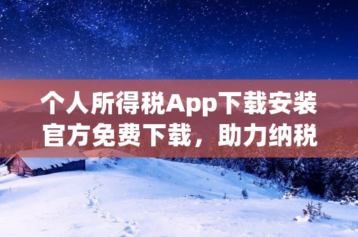 个人所得税App下载安装官方免费下载，助力纳税人轻松申报