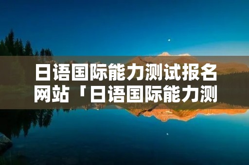 日语国际能力测试报名网站「日语国际能力测试报名时间」