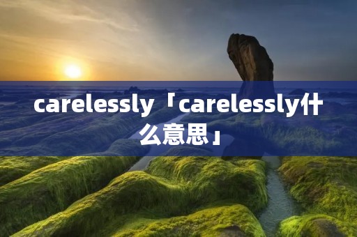 carelessly「carelessly什么意思」 carelessly「carelessly什么意思」