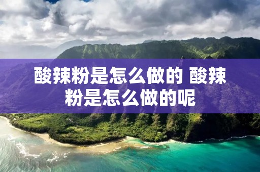 酸辣粉是怎么做的 酸辣粉是怎么做的呢 酸辣粉是怎么做的 酸辣粉是怎么做的呢