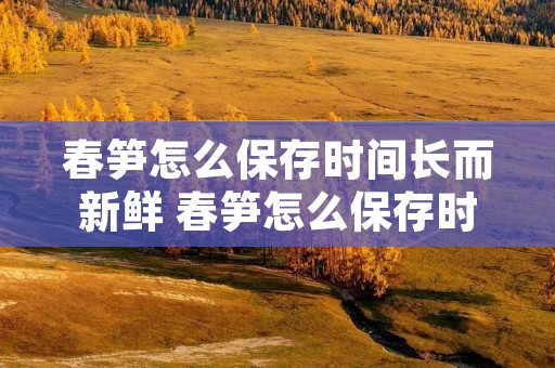 春笋怎么保存时间长而新鲜 春笋怎么保存时间久 春笋怎么保存时间长而新鲜 春笋怎么保存时间久