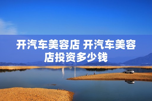 开汽车美容店 开汽车美容店投资多少钱 开汽车美容店 开汽车美容店投资多少钱