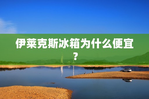伊莱克斯冰箱为什么便宜? 伊莱克斯冰箱为什么便宜?