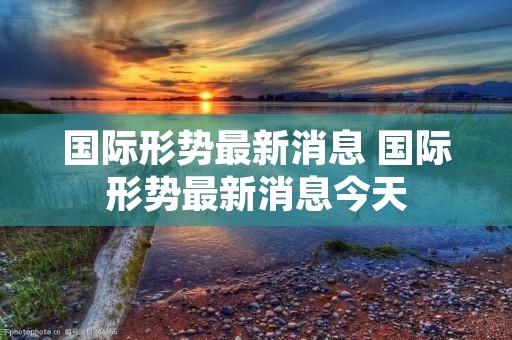 国际形势最新消息 国际形势最新消息今天 国际形势最新消息 国际形势最新消息今天